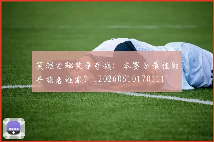 英超金靴奖争夺战：本赛季最佳射手花落谁家？_20260610170111