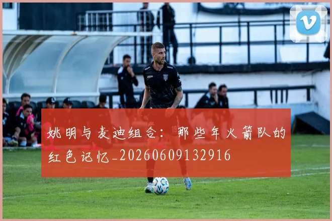 姚明与麦迪组合：那些年火箭队的红色记忆_20260609132916