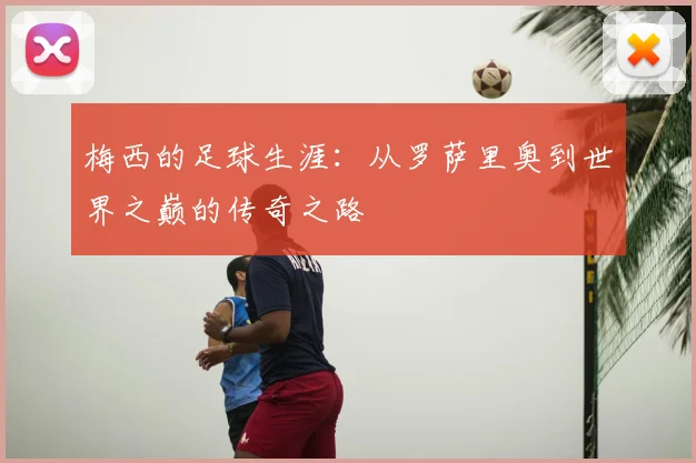 梅西的足球生涯:从罗萨里奥到世界之巅的传奇之路