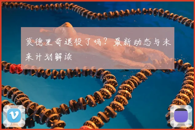 莫德里奇退役了吗？最新动态与未来计划解读