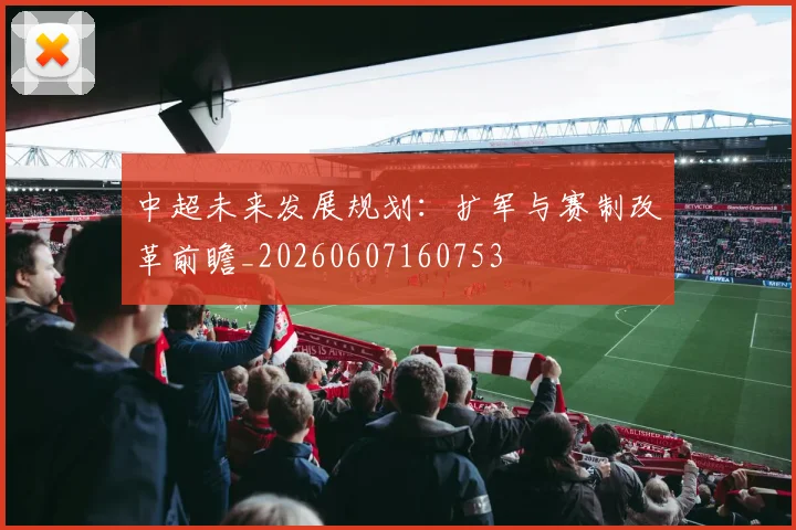 中超未来发展规划：扩军与赛制改革前瞻_20260607160753