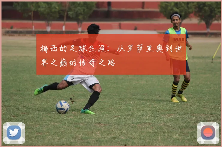 梅西的足球生涯：从罗萨里奥到世界之巅的传奇之路